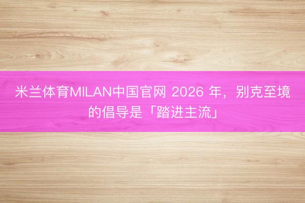 米兰体育MILAN中国官网 2026 年，别克至境的倡导是「踏进主流」