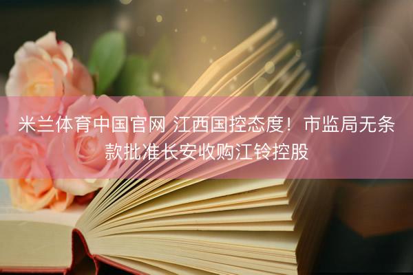 米兰体育中国官网 江西国控态度！市监局无条款批准长安收购江铃控股