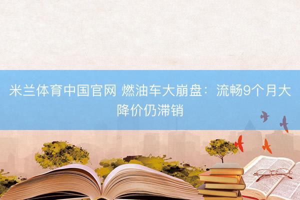 米兰体育中国官网 燃油车大崩盘：流畅9个月大降价仍滞销