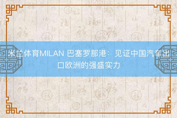 米兰体育MILAN 巴塞罗那港：见证中国汽车出口欧洲的强盛实力