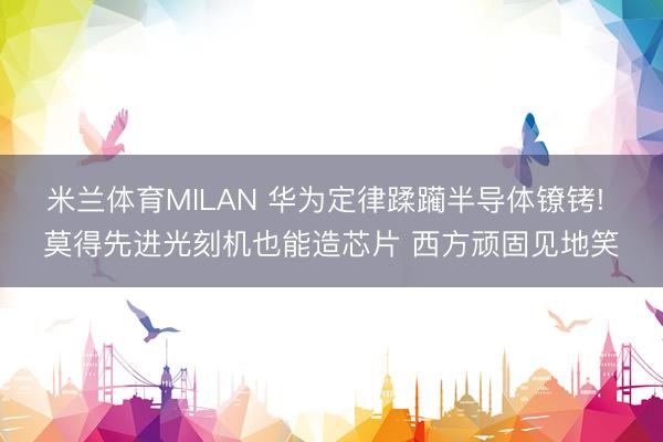 米兰体育MILAN 华为定律蹂躏半导体镣铐! 莫得先进光刻机也能造芯片 西方顽固见地笑