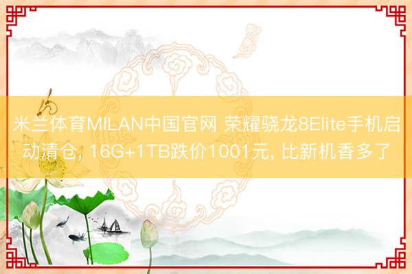 米兰体育MILAN中国官网 荣耀骁龙8Elite手机启动清仓， 16G+1TB跌价1001元， 比新机香多了