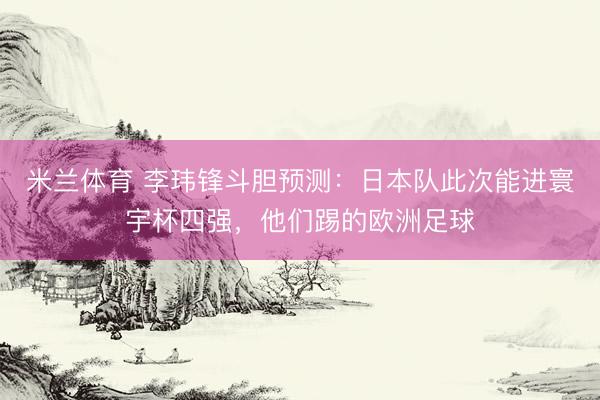 米兰体育 李玮锋斗胆预测：日本队此次能进寰宇杯四强，他们踢的欧洲足球