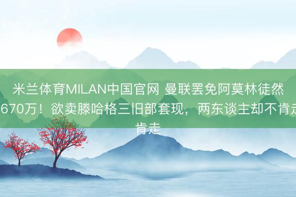 米兰体育MILAN中国官网 曼联罢免阿莫林徒然1670万！欲卖滕哈格三旧部套现，两东谈主却不肯走