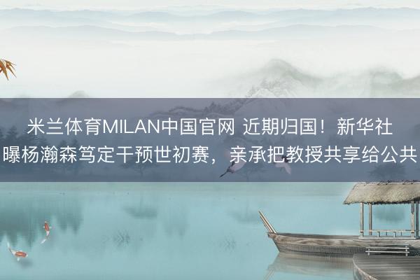 米兰体育MILAN中国官网 近期归国！新华社曝杨瀚森笃定干预世初赛，亲承把教授共享给公共