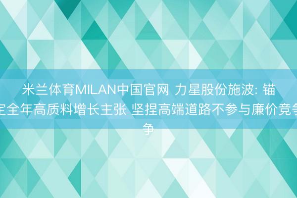 米兰体育MILAN中国官网 力星股份施波: 锚定全年高质料增长主张 坚捏高端道路不参与廉价竞争