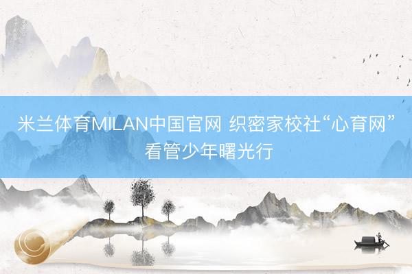 米兰体育MILAN中国官网 织密家校社“心育网” 看管少年曙光行