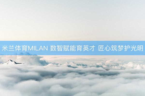 米兰体育MILAN 数智赋能育英才 匠心筑梦护光明