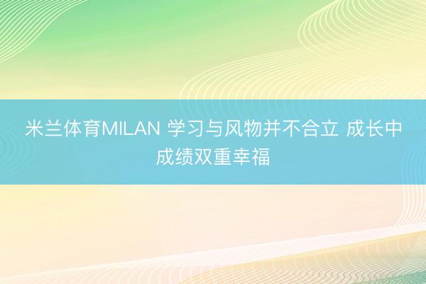 米兰体育MILAN 学习与风物并不合立 成长中成绩双重幸福