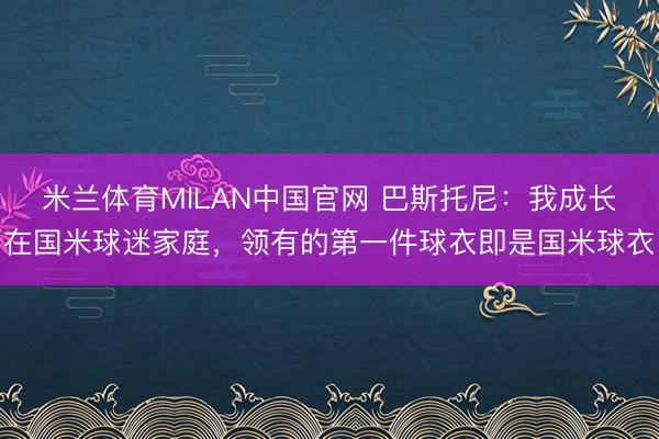 米兰体育MILAN中国官网 巴斯托尼:我成长在国米球迷家庭,领有的第一件球衣即是国米球衣
