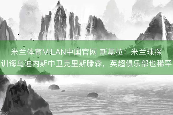 米兰体育MILAN中国官网 斯基拉：米兰球探训诲乌迪内斯中卫克里斯滕森，英超俱乐部也稀罕
