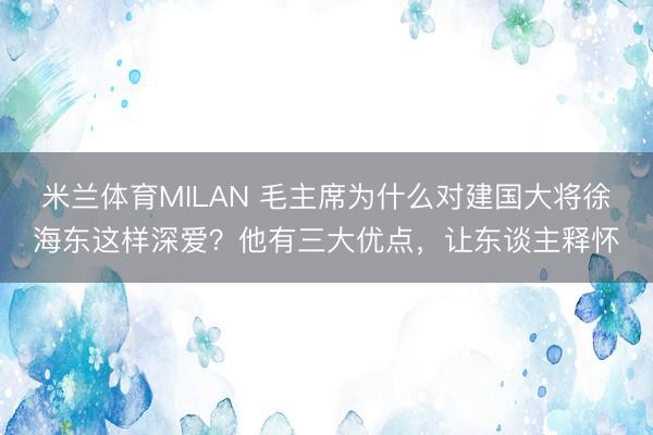 米兰体育MILAN 毛主席为什么对建国大将徐海东这样深爱？他有三大优点，让东谈主释怀