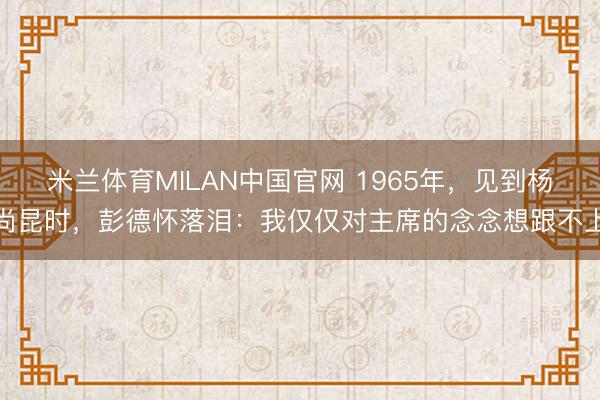 米兰体育MILAN中国官网 1965年，见到杨尚昆时，彭德怀落泪：我仅仅对主席的念念想跟不上