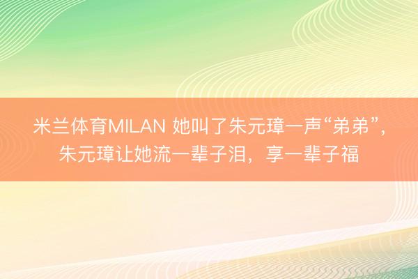 米兰体育MILAN 她叫了朱元璋一声“弟弟”，朱元璋让她流一辈子泪，享一辈子福
