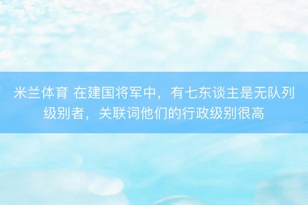 米兰体育 在建国将军中，有七东谈主是无队列级别者，关联词他们的行政级别很高