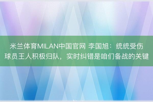 米兰体育MILAN中国官网 李国旭:统统受伤球员王人积极归队,实时纠错是咱们备战的关键