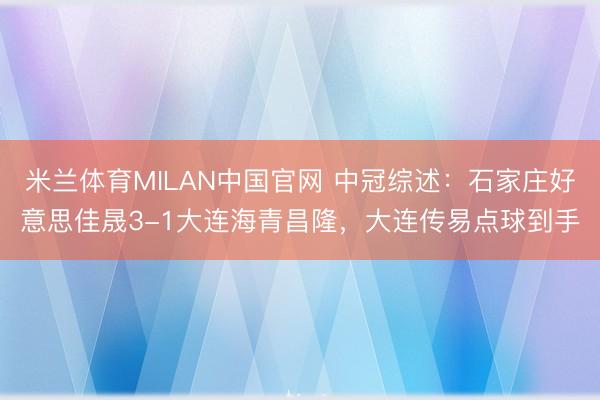米兰体育MILAN中国官网 中冠综述：石家庄好意思佳晟3-1大连海青昌隆，大连传易点球到手