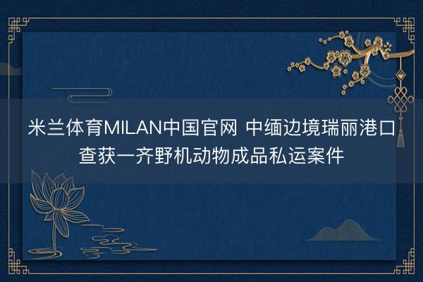 米兰体育MILAN中国官网 中缅边境瑞丽港口查获一齐野机动物成品私运案件