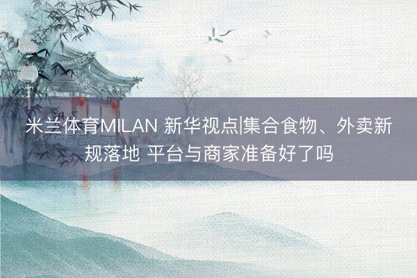 米兰体育MILAN 新华视点|集合食物、外卖新规落地 平台与商家准备好了吗