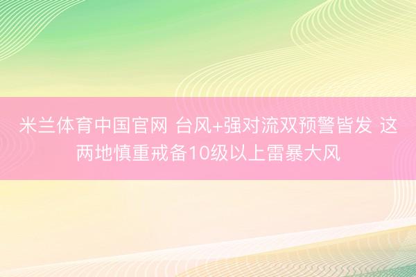 米兰体育中国官网 台风+强对流双预警皆发 这两地慎重戒备10级以上雷暴大风