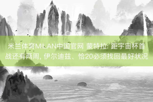 米兰体育MILAN中国官网 蒙特拉: 距宇宙杯首战还有两周， 伊尔迪兹、恰20必须找回最好状况