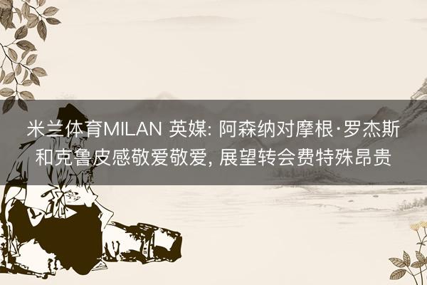 米兰体育MILAN 英媒: 阿森纳对摩根·罗杰斯和克鲁皮感敬爱敬爱， 展望转会费特殊昂贵
