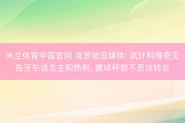 米兰体育中国官网 克罗地亚媒体: 武什科维奇见告牙东说念主和热刺， 寰球杯前不思谈转会