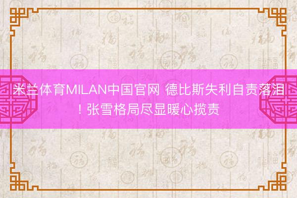 米兰体育MILAN中国官网 德比斯失利自责落泪! 张雪格局尽显暖心揽责