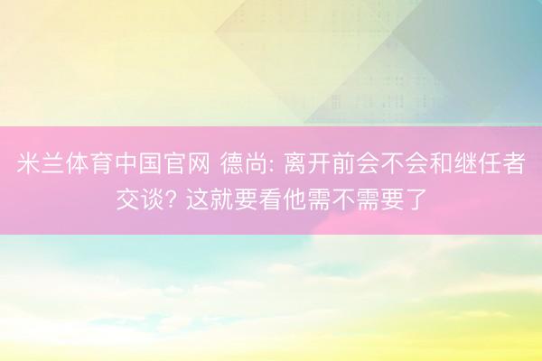 米兰体育中国官网 德尚: 离开前会不会和继任者交谈? 这就要看他需不需要了