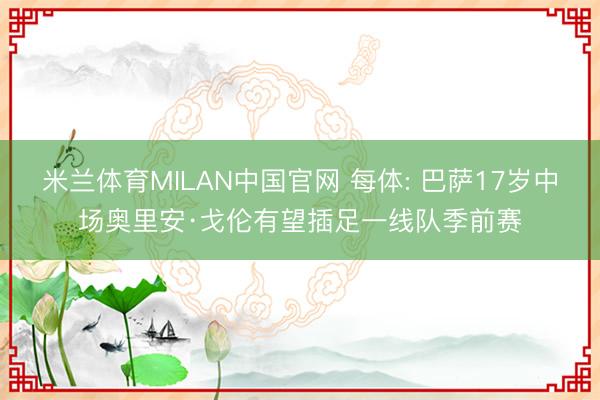 米兰体育MILAN中国官网 每体: 巴萨17岁中场奥里安·戈伦有望插足一线队季前赛