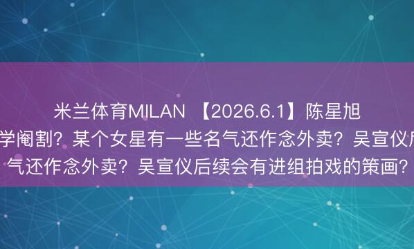 米兰体育MILAN 【2026.6.1】陈星旭判若两东说念主?吴签化学阉割?某个女星有一些名气还作念外卖?吴宣仪后续会有进组拍戏的策画?