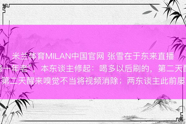 米兰体育MILAN中国官网 张雪在于东来直播间刷3000元礼物成“榜一年老”，本东谈主修起：喝多以后刷的，第二天醒来嗅觉不当将视频消除；两东谈主此前屡次抒发对互相的赏玩
