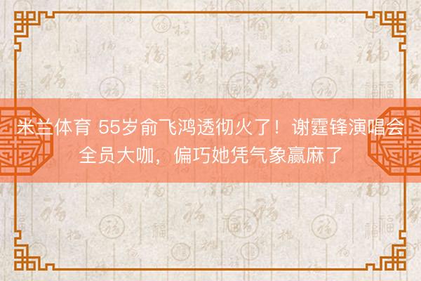 米兰体育 55岁俞飞鸿透彻火了！谢霆锋演唱会全员大咖，偏巧她凭气象赢麻了