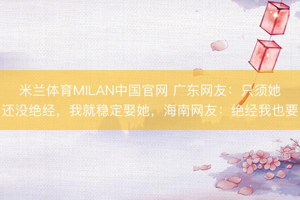 米兰体育MILAN中国官网 广东网友：只须她还没绝经，我就稳定娶她，海南网友：绝经我也要
