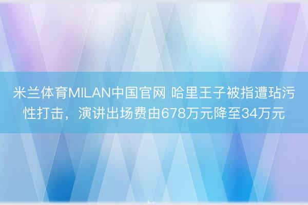 米兰体育MILAN中国官网 哈里王子被指遭玷污性打击，演讲出场费由678万元降至34万元