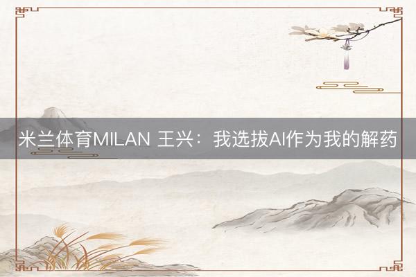 米兰体育MILAN 王兴：我选拔AI作为我的解药