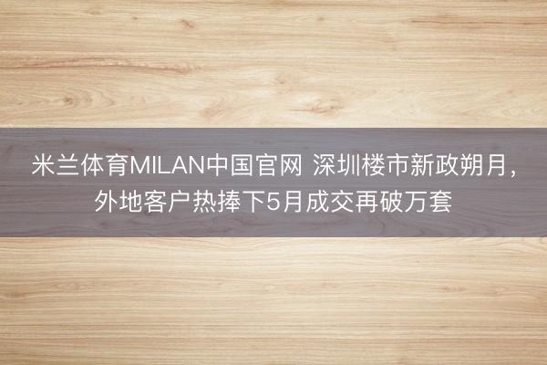 米兰体育MILAN中国官网 深圳楼市新政朔月，外地客户热捧下5月成交再破万套