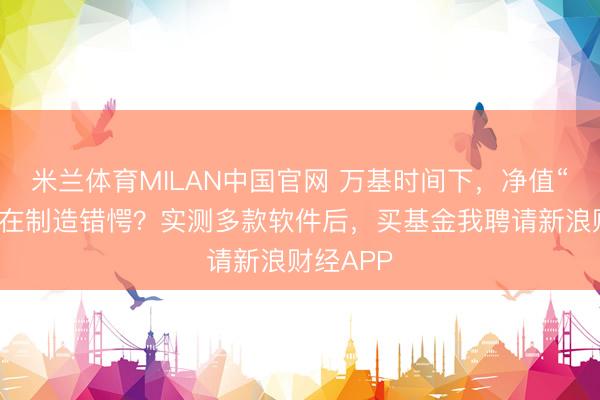 米兰体育MILAN中国官网 万基时间下,净值“失明”谁在制造错愕?实测多款软件后,买基金我聘请新浪财经APP