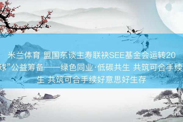 米兰体育 盟国东谈主寿联袂SEE基金会运转2026年“友爱地球”公益筹备——绿色同业·低碳共生 共筑可合手续好意思好生存
