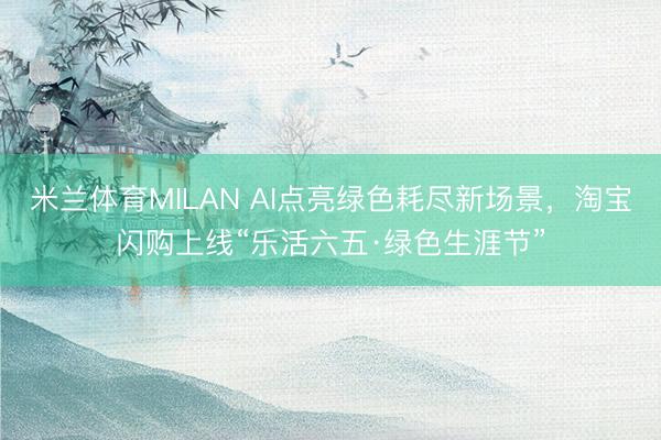 米兰体育MILAN AI点亮绿色耗尽新场景，淘宝闪购上线“乐活六五·绿色生涯节”