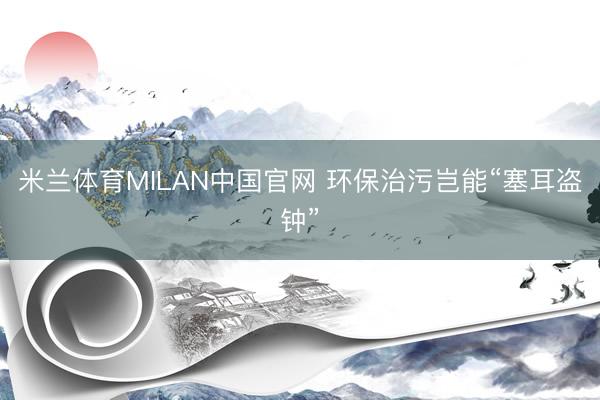 米兰体育MILAN中国官网 环保治污岂能“塞耳盗钟”
