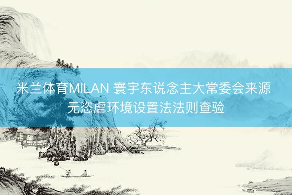 米兰体育MILAN 寰宇东说念主大常委会来源 无恣虐环境设置法法则查验
