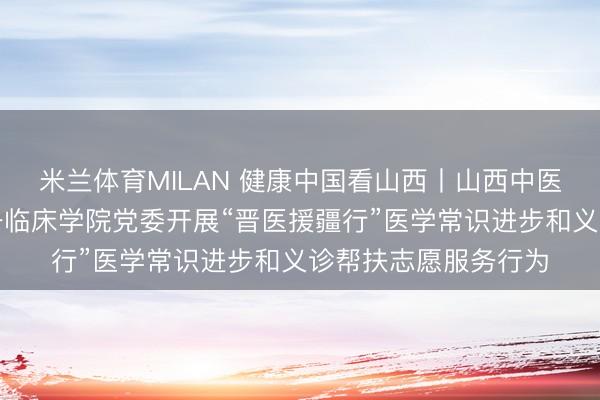 米兰体育MILAN 健康中国看山西丨山西中医药大学附庸病院第一临床学院党委开展“晋医援疆行”医学常识进步和义诊帮扶志愿服务行为
