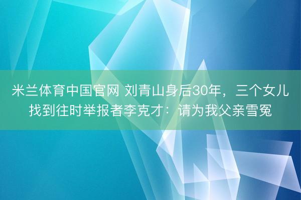 米兰体育中国官网 刘青山身后30年，三个女儿找到往时举报者李克才：请为我父亲雪冤