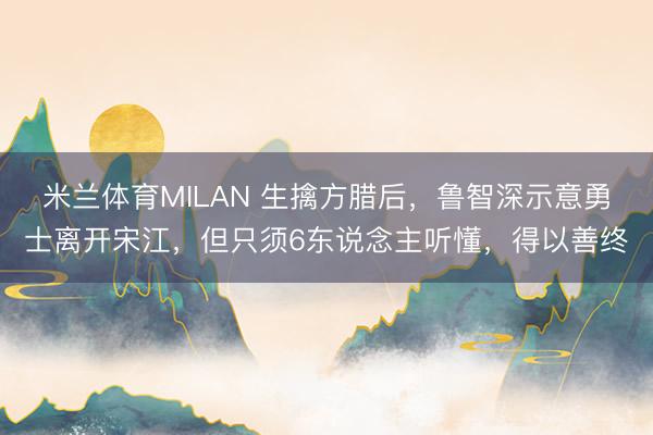 米兰体育MILAN 生擒方腊后，鲁智深示意勇士离开宋江，但只须6东说念主听懂，得以善终