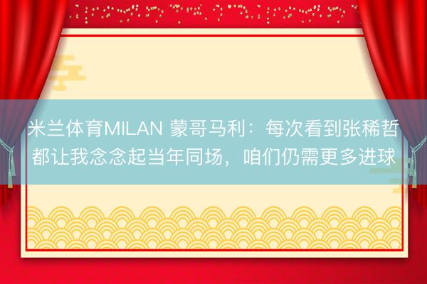 米兰体育MILAN 蒙哥马利：每次看到张稀哲都让我念念起当年同场，咱们仍需更多进球