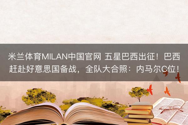 米兰体育MILAN中国官网 五星巴西出征！巴西赶赴好意思国备战，全队大合照：内马尔C位！
