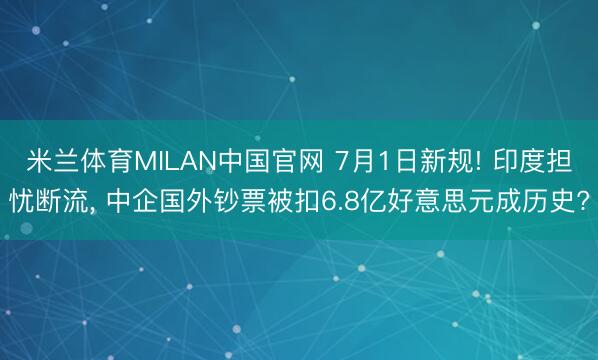 米兰体育MILAN中国官网 7月1日新规! 印度担忧断流， 中企国外钞票被扣6.8亿好意思元成历史?