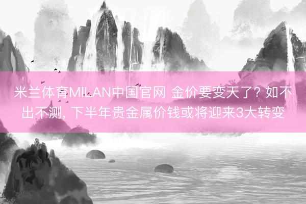 米兰体育MILAN中国官网 金价要变天了? 如不出不测， 下半年贵金属价钱或将迎来3大转变