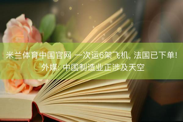 米兰体育中国官网 一次运6架飞机， 法国已下单! 外媒: 中国制造业正涉及天空